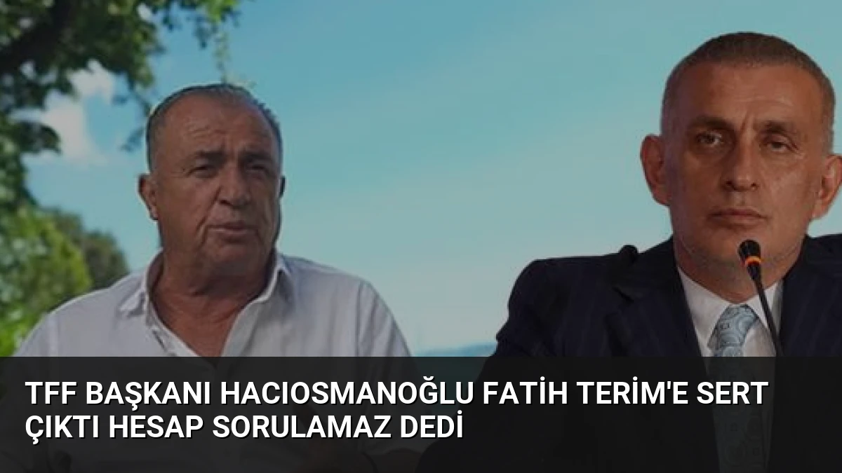 TFF Başkanı Hacıosmanoğlu Fatih Terim’e Sert Çıktı Hesap Sorulamaz Dedi
