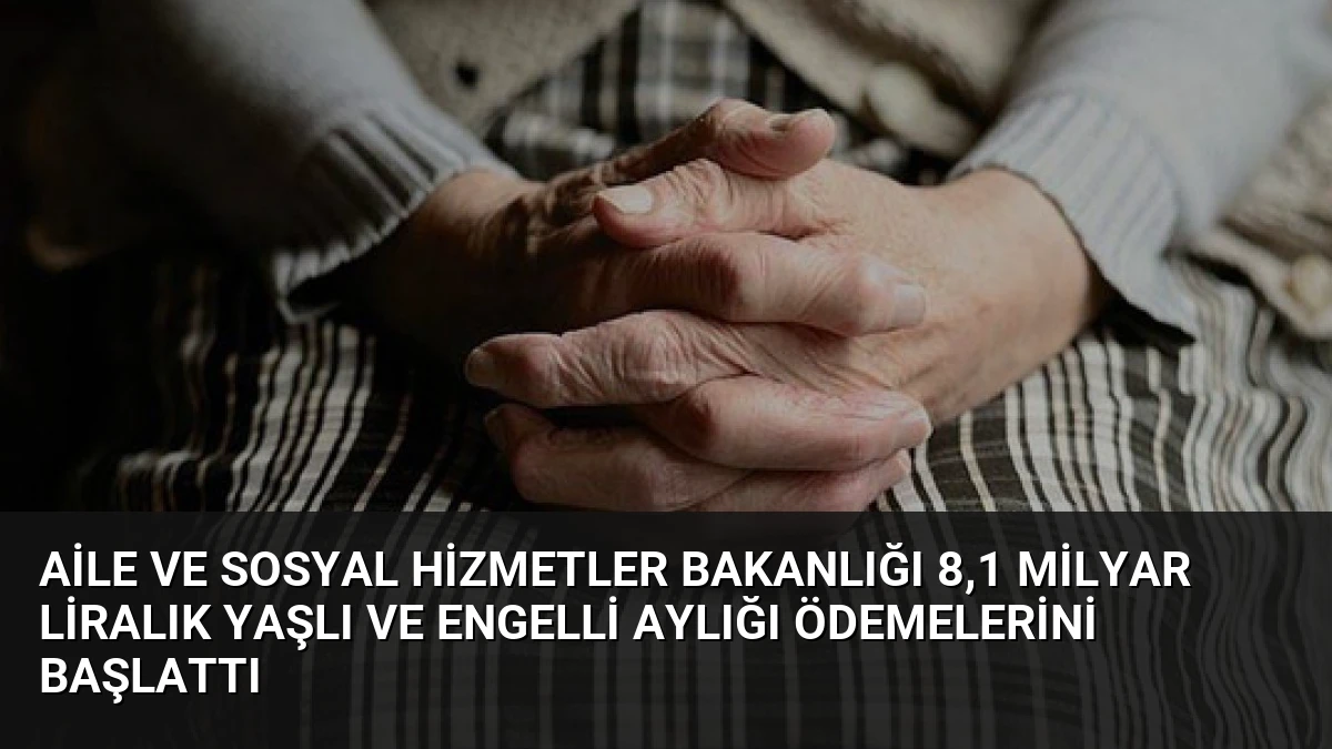 Aile ve Sosyal Hizmetler Bakanlığı 8,1 Milyar Liralık Yaşlı ve Engelli Aylığı Ödemelerini Başlattı