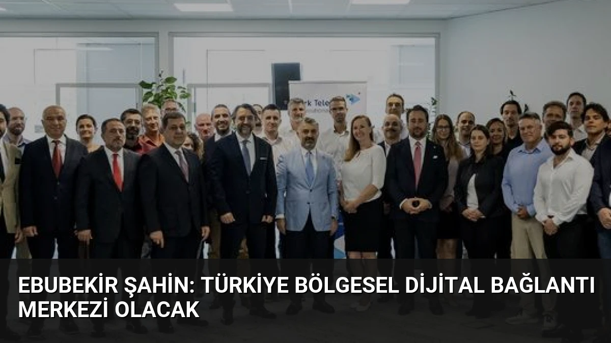 Ebubekir Şahin: Türkiye Bölgesel Dijital Bağlantı Merkezi Olacak
