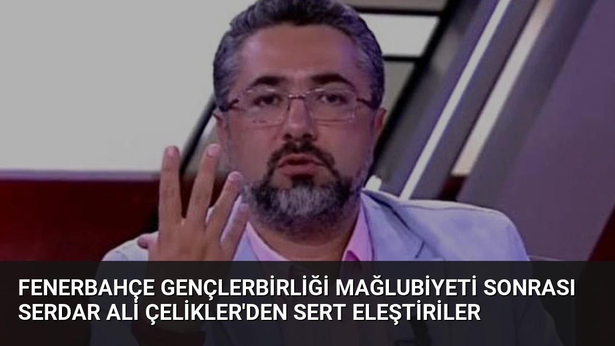 Fenerbahçe Gençlerbirliği Mağlubiyeti Sonrası Serdar Ali Çelikler’den Sert Eleştiriler