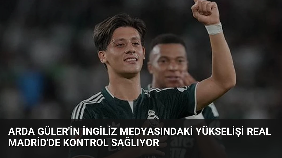 Arda Güler’in İngiliz Medyasındaki Yükselişi Real Madrid’de Kontrol Sağlıyor