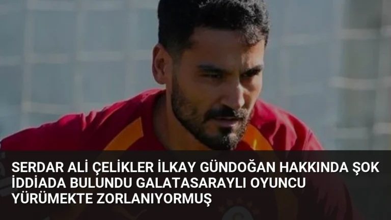 Serdar Ali Çelikler İlkay Gündoğan Hakkında Şok İddiada Bulundu Galatasaraylı Oyuncu Yürümekte Zorlanıyormuş