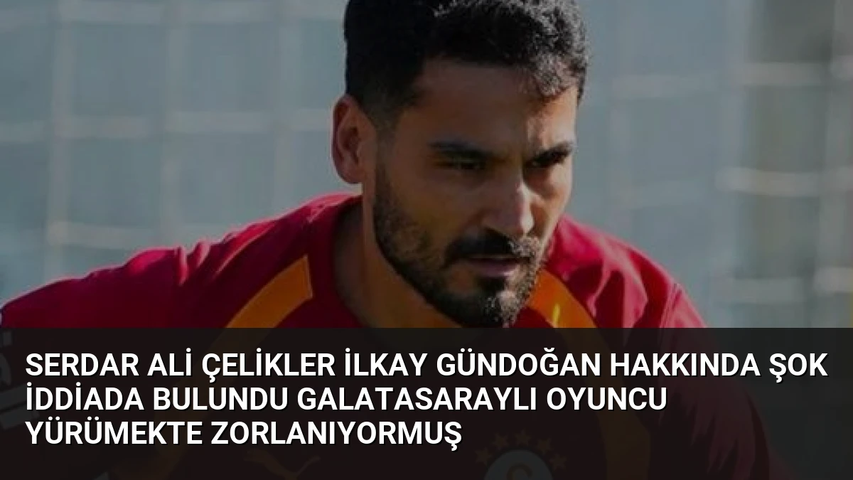 Serdar Ali Çelikler İlkay Gündoğan Hakkında Şok İddiada Bulundu Galatasaraylı Oyuncu Yürümekte Zorlanıyormuş